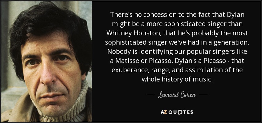 There's no concession to the fact that Dylan might be a more sophisticated singer than Whitney Houston, that he's probably the most sophisticated singer we've had in a generation. Nobody is identifying our popular singers like a Matisse or Picasso. Dylan's a Picasso - that exuberance, range, and assimilation of the whole history of music. - Leonard Cohen