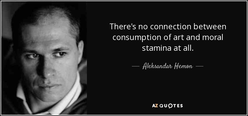 There's no connection between consumption of art and moral stamina at all. - Aleksandar Hemon