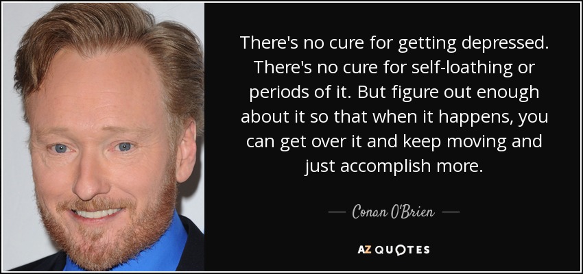 There's no cure for getting depressed. There's no cure for self-loathing or periods of it. But figure out enough about it so that when it happens, you can get over it and keep moving and just accomplish more. - Conan O'Brien