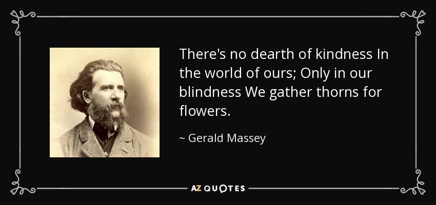 There's no dearth of kindness In the world of ours; Only in our blindness We gather thorns for flowers. - Gerald Massey