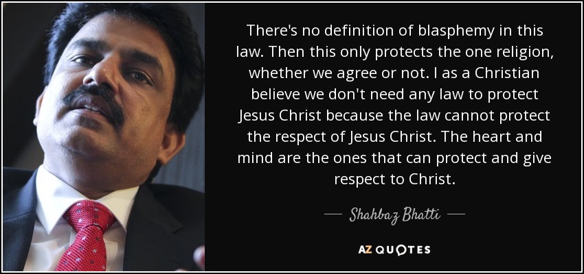 There's no definition of blasphemy in this law. Then this only protects the one religion, whether we agree or not. I as a Christian believe we don't need any law to protect Jesus Christ because the law cannot protect the respect of Jesus Christ. The heart and mind are the ones that can protect and give respect to Christ. - Shahbaz Bhatti