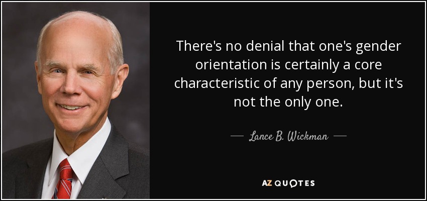 There's no denial that one's gender orientation is certainly a core characteristic of any person, but it's not the only one. - Lance B. Wickman