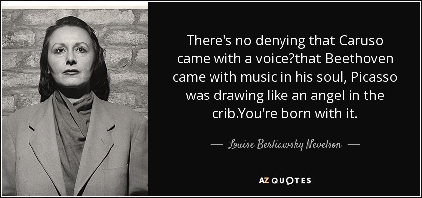 There's no denying that Caruso came with a voice?that Beethoven came with music in his soul, Picasso was drawing like an angel in the crib.You're born with it. - Louise Berliawsky Nevelson