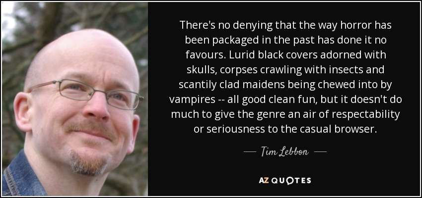 There's no denying that the way horror has been packaged in the past has done it no favours. Lurid black covers adorned with skulls, corpses crawling with insects and scantily clad maidens being chewed into by vampires -- all good clean fun, but it doesn't do much to give the genre an air of respectability or seriousness to the casual browser. - Tim Lebbon