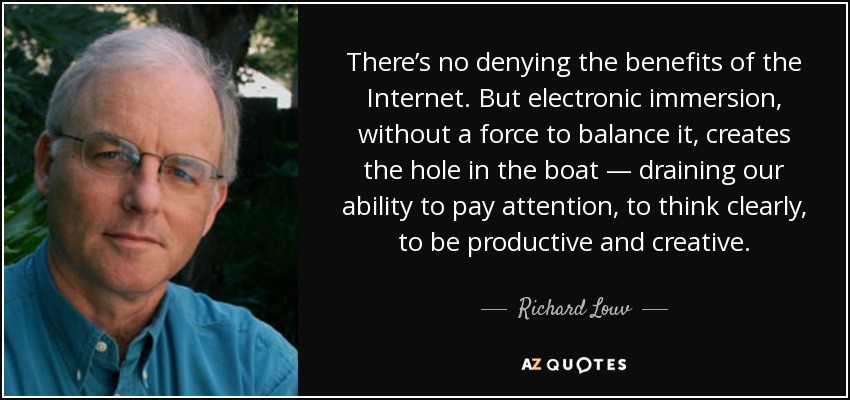 There’s no denying the benefits of the Internet. But electronic immersion, without a force to balance it, creates the hole in the boat — draining our ability to pay attention, to think clearly, to be productive and creative. - Richard Louv