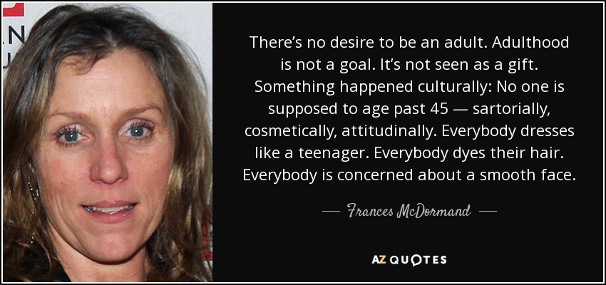 There’s no desire to be an adult. Adulthood is not a goal. It’s not seen as a gift. Something happened culturally: No one is supposed to age past 45 — sartorially, cosmetically, attitudinally. Everybody dresses like a teenager. Everybody dyes their hair. Everybody is concerned about a smooth face. - Frances McDormand