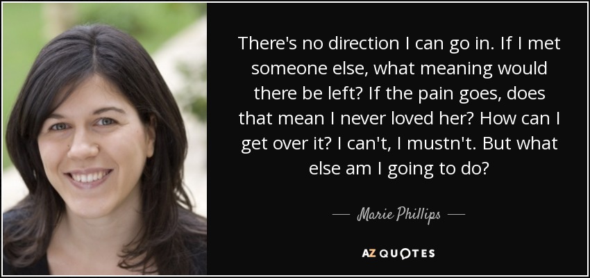 There's no direction I can go in. If I met someone else, what meaning would there be left? If the pain goes, does that mean I never loved her? How can I get over it? I can't, I mustn't. But what else am I going to do? - Marie Phillips