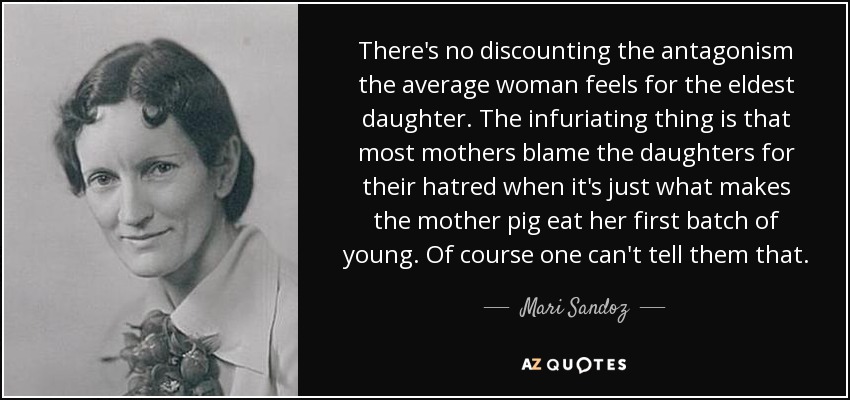 There's no discounting the antagonism the average woman feels for the eldest daughter. The infuriating thing is that most mothers blame the daughters for their hatred when it's just what makes the mother pig eat her first batch of young. Of course one can't tell them that. - Mari Sandoz