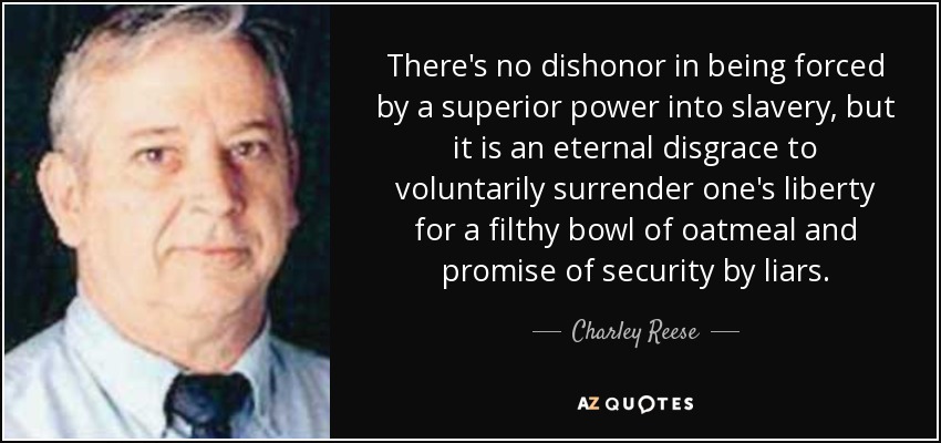 There's no dishonor in being forced by a superior power into slavery, but it is an eternal disgrace to voluntarily surrender one's liberty for a filthy bowl of oatmeal and promise of security by liars. - Charley Reese