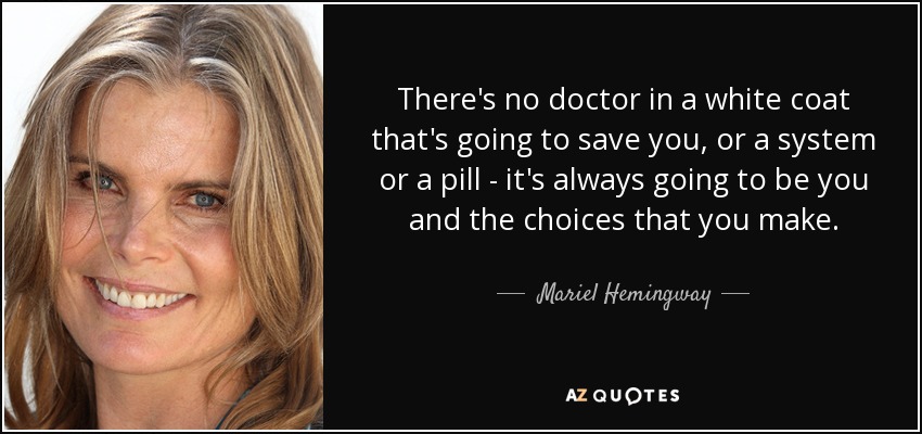 There's no doctor in a white coat that's going to save you, or a system or a pill - it's always going to be you and the choices that you make. - Mariel Hemingway