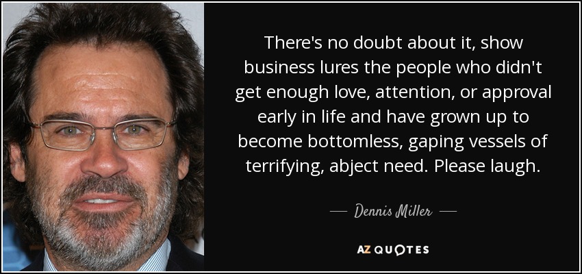 There's no doubt about it, show business lures the people who didn't get enough love, attention, or approval early in life and have grown up to become bottomless, gaping vessels of terrifying, abject need. Please laugh. - Dennis Miller