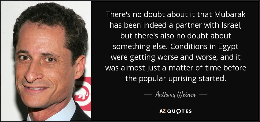 There's no doubt about it that Mubarak has been indeed a partner with Israel, but there's also no doubt about something else. Conditions in Egypt were getting worse and worse, and it was almost just a matter of time before the popular uprising started. - Anthony Weiner