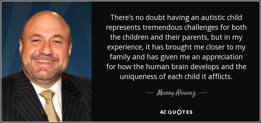 There's no doubt having an autistic child represents tremendous challenges for both the children and their parents, but in my experience, it has brought me closer to my family and has given me an appreciation for how the human brain develops and the uniqueness of each child it afflicts. - Manny Alvarez