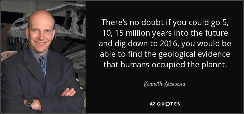 There's no doubt if you could go 5, 10, 15 million years into the future and dig down to 2016, you would be able to find the geological evidence that humans occupied the planet. - Kenneth Lacovara