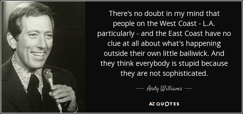 There's no doubt in my mind that people on the West Coast - L.A. particularly - and the East Coast have no clue at all about what's happening outside their own little bailiwick. And they think everybody is stupid because they are not sophisticated. - Andy Williams