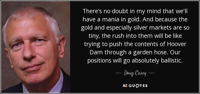 There's no doubt in my mind that we'll have a mania in gold. And because the gold and especially silver markets are so tiny, the rush into them will be like trying to push the contents of Hoover Dam through a garden hose. Our positions will go absolutely ballistic. - Doug Casey