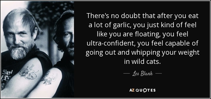There's no doubt that after you eat a lot of garlic, you just kind of feel like you are floating, you feel ultra-confident, you feel capable of going out and whipping your weight in wild cats. - Les Blank