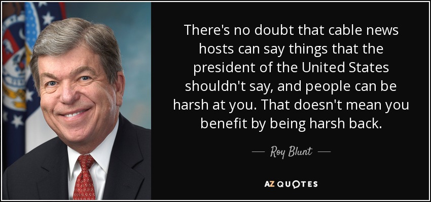 There's no doubt that cable news hosts can say things that the president of the United States shouldn't say, and people can be harsh at you. That doesn't mean you benefit by being harsh back. - Roy Blunt