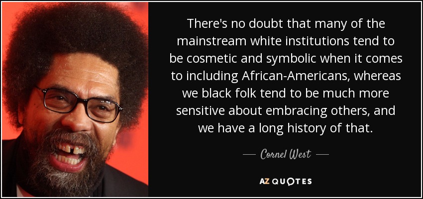 There's no doubt that many of the mainstream white institutions tend to be cosmetic and symbolic when it comes to including African-Americans, whereas we black folk tend to be much more sensitive about embracing others, and we have a long history of that. - Cornel West