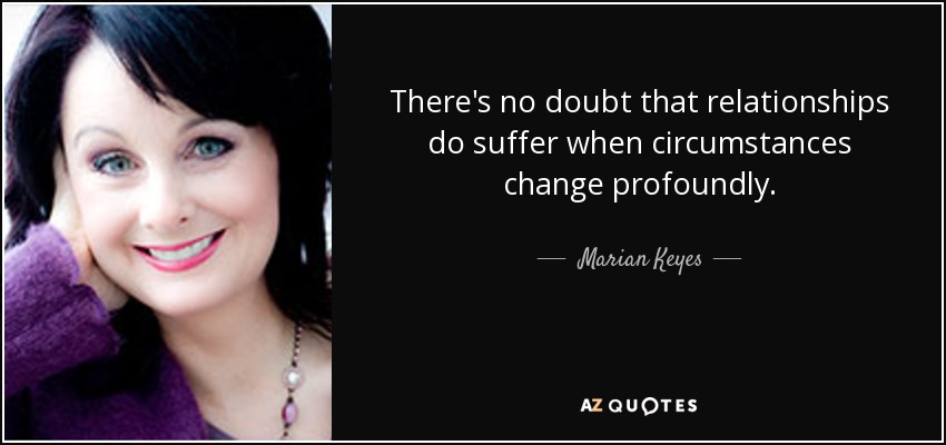There's no doubt that relationships do suffer when circumstances change profoundly. - Marian Keyes