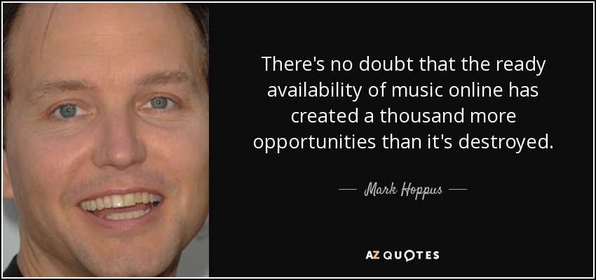 There's no doubt that the ready availability of music online has created a thousand more opportunities than it's destroyed. - Mark Hoppus