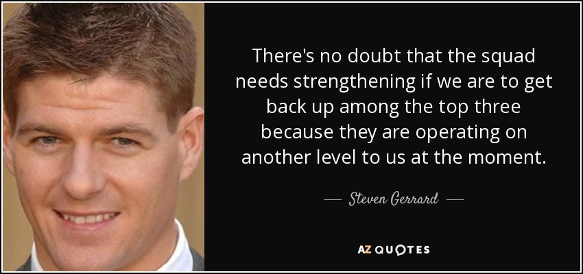 There's no doubt that the squad needs strengthening if we are to get back up among the top three because they are operating on another level to us at the moment. - Steven Gerrard