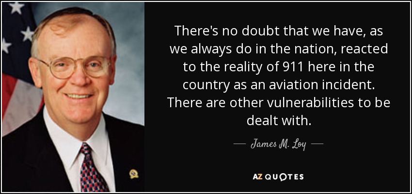 There's no doubt that we have, as we always do in the nation, reacted to the reality of 911 here in the country as an aviation incident. There are other vulnerabilities to be dealt with. - James M. Loy