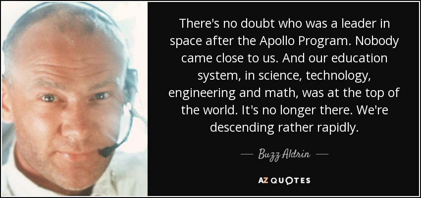 There's no doubt who was a leader in space after the Apollo Program. Nobody came close to us. And our education system, in science, technology, engineering and math, was at the top of the world. It's no longer there. We're descending rather rapidly. - Buzz Aldrin