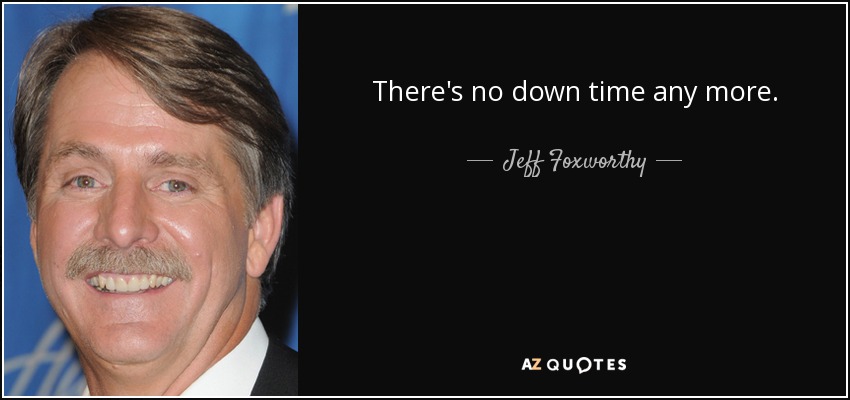 There's no down time any more. - Jeff Foxworthy