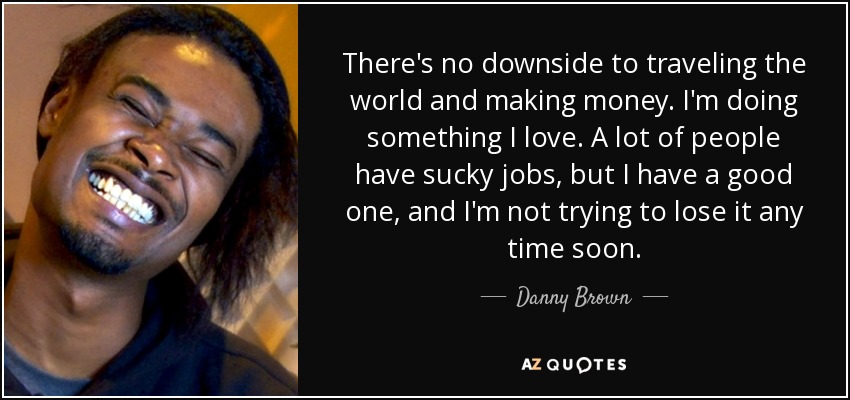 There's no downside to traveling the world and making money. I'm doing something I love. A lot of people have sucky jobs, but I have a good one, and I'm not trying to lose it any time soon. - Danny Brown