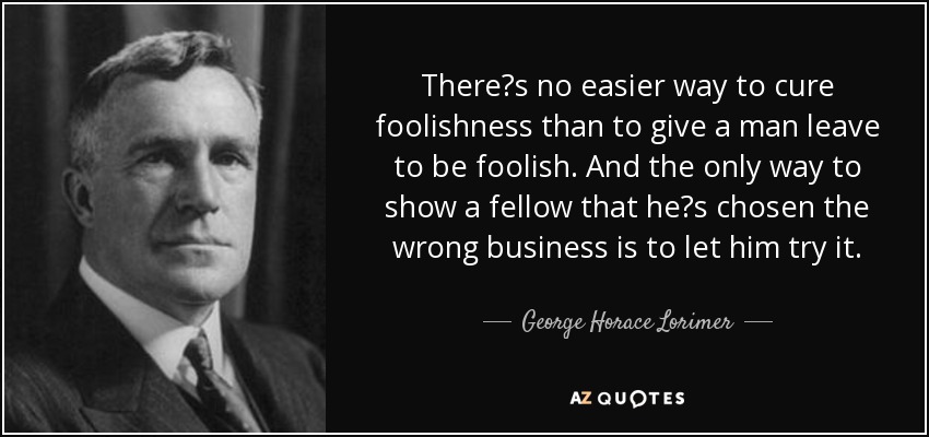 Theres no easier way to cure foolishness than to give a man leave to be foolish. And the only way to show a fellow that hes chosen the wrong business is to let him try it. - George Horace Lorimer