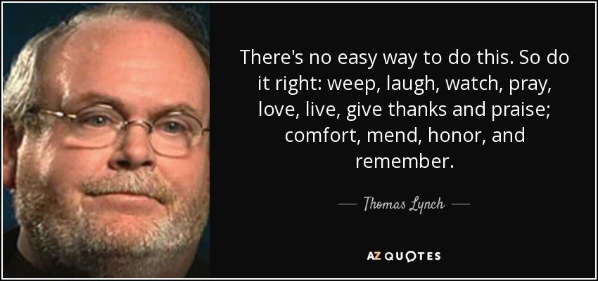 There's no easy way to do this. So do it right: weep, laugh, watch, pray, love, live, give thanks and praise; comfort, mend, honor, and remember. - Thomas Lynch