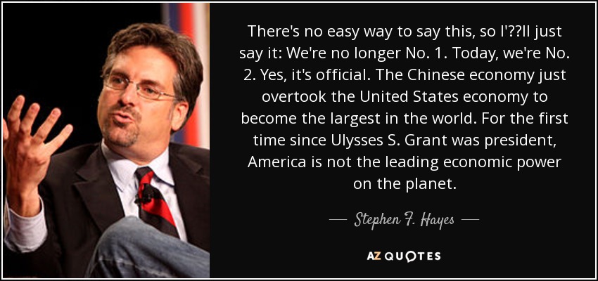 There's no easy way to say this, so I'll just say it: We're no longer No. 1. Today, we're No. 2. Yes, it's official. The Chinese economy just overtook the United States economy to become the largest in the world. For the first time since Ulysses S. Grant was president, America is not the leading economic power on the planet. - Stephen F. Hayes