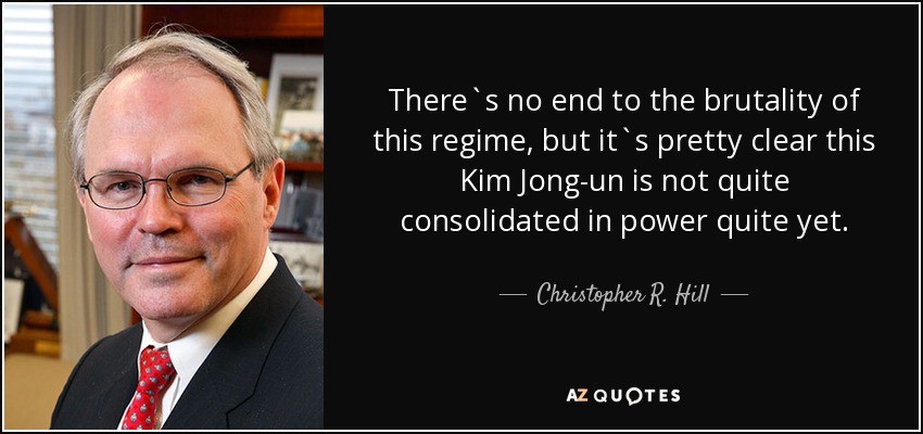 There`s no end to the brutality of this regime, but it`s pretty clear this Kim Jong-un is not quite consolidated in power quite yet. - Christopher R. Hill