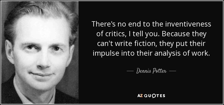 There's no end to the inventiveness of critics, I tell you. Because they can't write fiction, they put their impulse into their analysis of work. - Dennis Potter