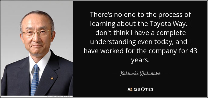 There's no end to the process of learning about the Toyota Way. I don't think I have a complete understanding even today, and I have worked for the company for 43 years. - Katsuaki Watanabe