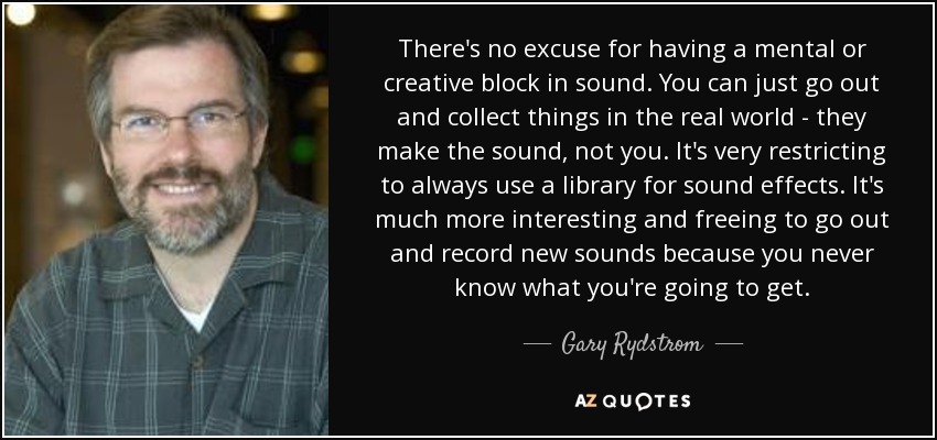 There's no excuse for having a mental or creative block in sound. You can just go out and collect things in the real world - they make the sound, not you. It's very restricting to always use a library for sound effects. It's much more interesting and freeing to go out and record new sounds because you never know what you're going to get. - Gary Rydstrom