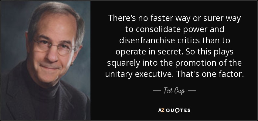 There's no faster way or surer way to consolidate power and disenfranchise critics than to operate in secret. So this plays squarely into the promotion of the unitary executive. That's one factor. - Ted Gup