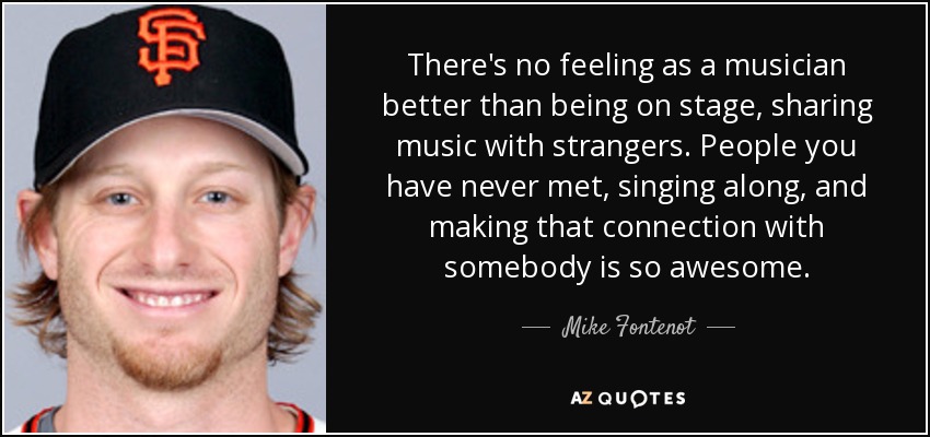 There's no feeling as a musician better than being on stage, sharing music with strangers. People you have never met, singing along, and making that connection with somebody is so awesome. - Mike Fontenot