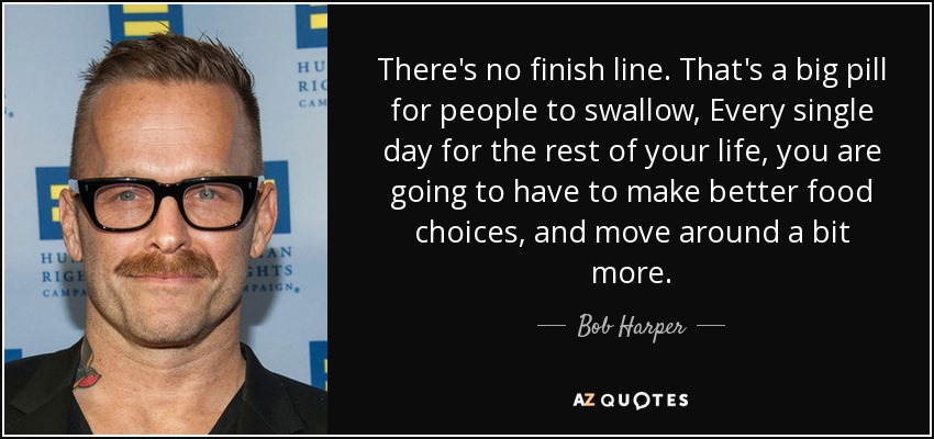 There's no finish line. That's a big pill for people to swallow, Every single day for the rest of your life, you are going to have to make better food choices, and move around a bit more. - Bob Harper