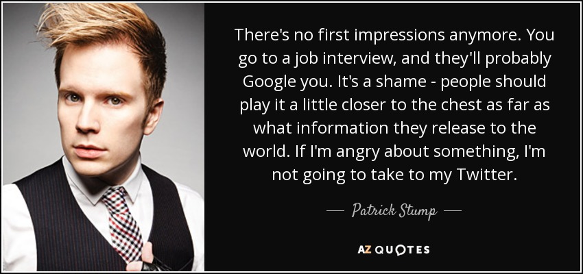 There's no first impressions anymore. You go to a job interview, and they'll probably Google you. It's a shame - people should play it a little closer to the chest as far as what information they release to the world. If I'm angry about something, I'm not going to take to my Twitter. - Patrick Stump