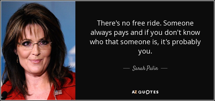 There's no free ride. Someone always pays and if you don't know who that someone is, it's probably you. - Sarah Palin