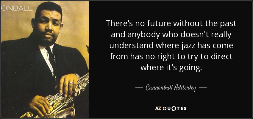 There's no future without the past and anybody who doesn't really understand where jazz has come from has no right to try to direct where it's going. - Cannonball Adderley