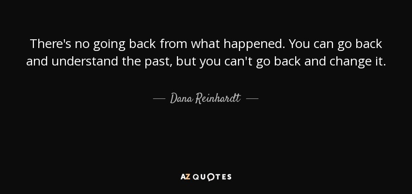 There's no going back from what happened. You can go back and understand the past, but you can't go back and change it. - Dana Reinhardt