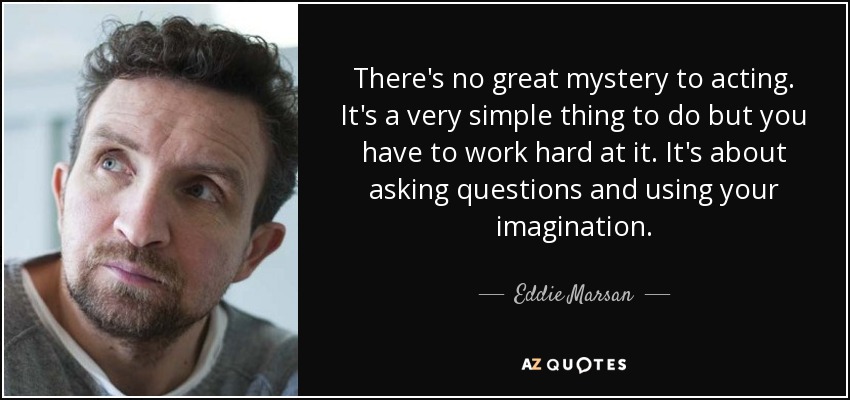 There's no great mystery to acting. It's a very simple thing to do but you have to work hard at it. It's about asking questions and using your imagination. - Eddie Marsan