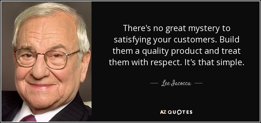 There's no great mystery to satisfying your customers. Build them a quality product and treat them with respect. It's that simple. - Lee Iacocca
