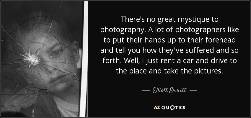 There's no great mystique to photography. A lot of photographers like to put their hands up to their forehead and tell you how they've suffered and so forth. Well, I just rent a car and drive to the place and take the pictures. - Elliott Erwitt