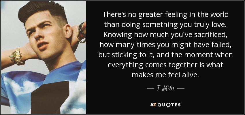 There's no greater feeling in the world than doing something you truly love. Knowing how much you've sacrificed, how many times you might have failed, but sticking to it, and the moment when everything comes together is what makes me feel alive. - T. Mills