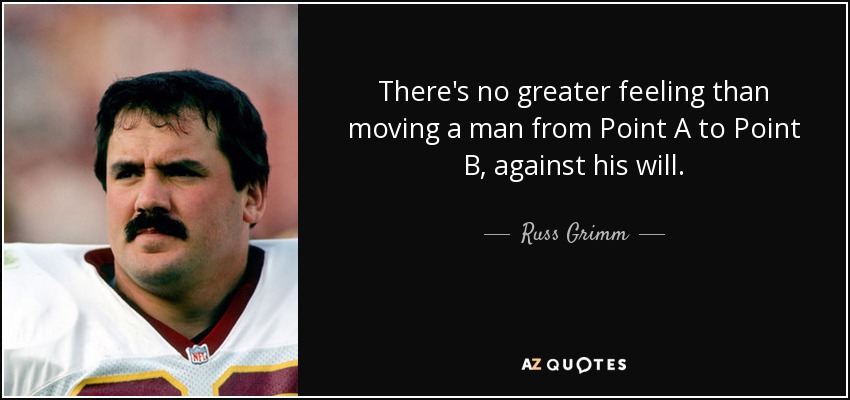 There's no greater feeling than moving a man from Point A to Point B, against his will. - Russ Grimm