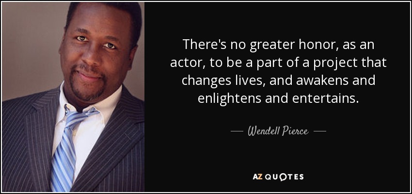 There's no greater honor, as an actor, to be a part of a project that changes lives, and awakens and enlightens and entertains. - Wendell Pierce